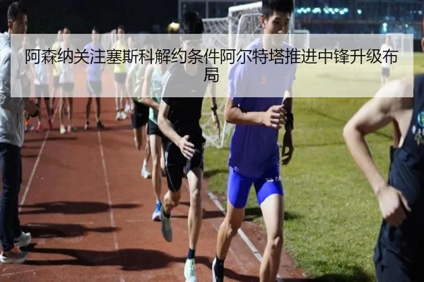 阿森纳关注塞斯科解约条件阿尔特塔推进中锋升级布局