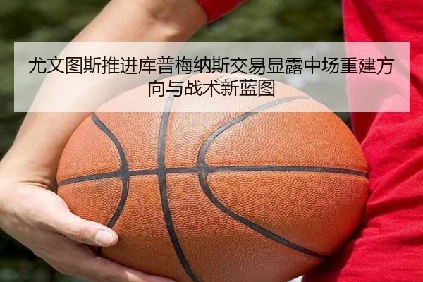 尤文图斯推进库普梅纳斯交易显露中场重建方向与战术新蓝图