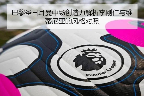 巴黎圣日耳曼中场创造力解析李刚仁与维蒂尼亚的风格对照