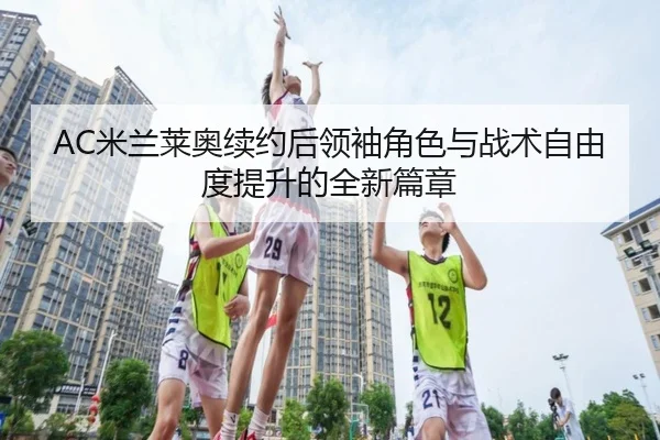 AC米兰莱奥续约后领袖角色与战术自由度提升的全新篇章