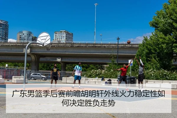 广东男篮季后赛前瞻胡明轩外线火力稳定性如何决定胜负走势