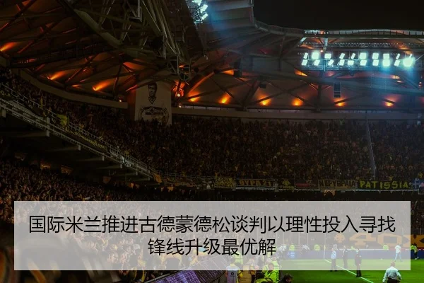 国际米兰推进古德蒙德松谈判以理性投入寻找锋线升级最优解