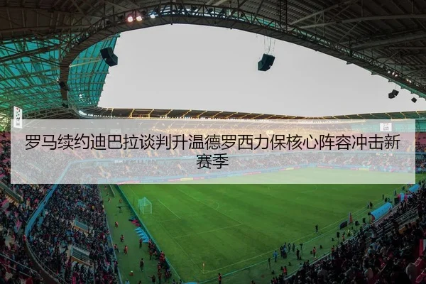 罗马续约迪巴拉谈判升温德罗西力保核心阵容冲击新赛季